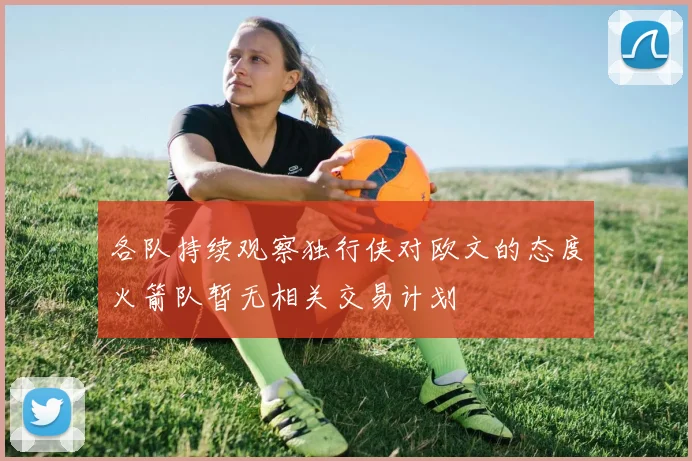 各队持续观察独行侠对欧文的态度火箭队暂无相关交易计划