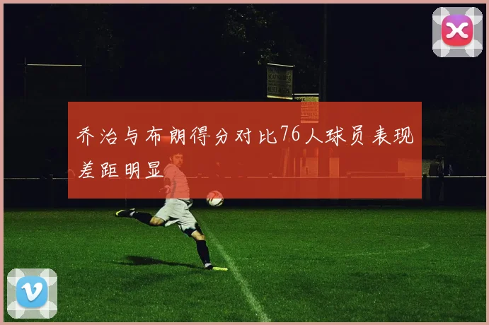 乔治与布朗得分对比76人球员表现差距明显