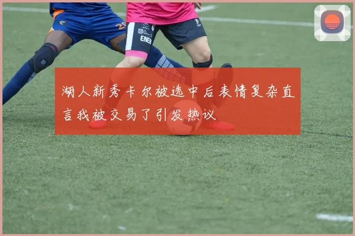 湖人新秀卡尔被选中后表情复杂直言我被交易了引发热议