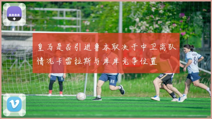 皇马是否引进鲁本取决于中卫离队情况卡雷拉斯与库库竞争位置