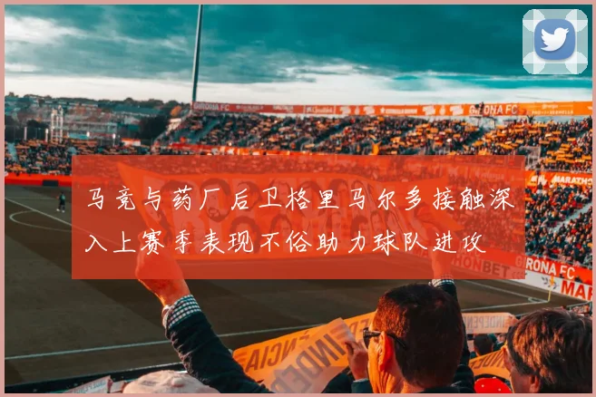 马竞与药厂后卫格里马尔多接触深入上赛季表现不俗助力球队进攻