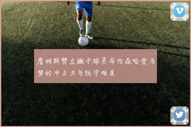 詹姆斯赞左撇子球员布伦森哈登马努的冲击力与防守难度