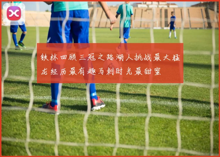 铁林回顾三冠之路湖人挑战最大猛龙经历最有趣马刺时光最甜蜜