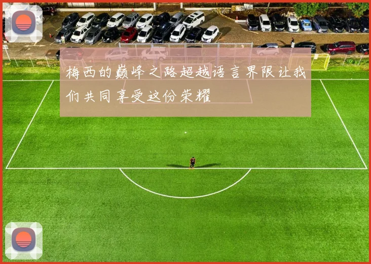梅西的巅峰之路超越语言界限让我们共同享受这份荣耀