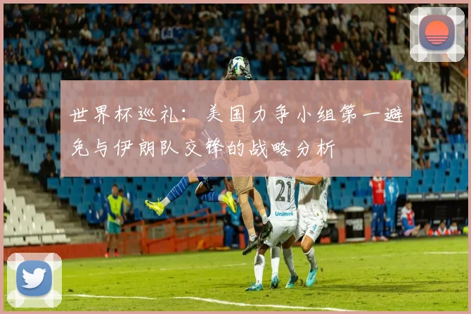 世界杯巡礼：美国力争小组第一避免与伊朗队交锋的战略分析