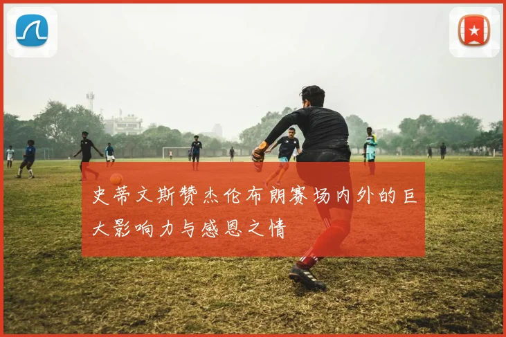 史蒂文斯赞杰伦布朗赛场内外的巨大影响力与感恩之情