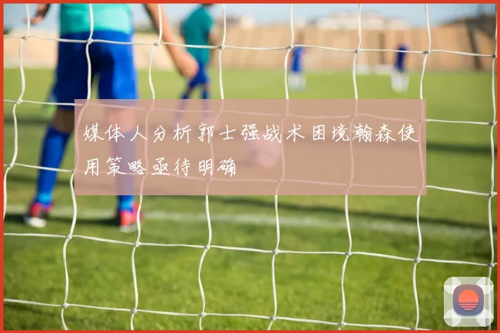 媒体人分析郭士强战术困境瀚森使用策略亟待明确