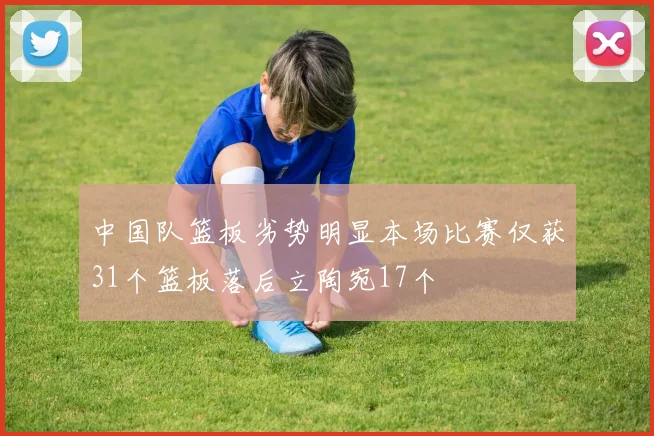 中国队篮板劣势明显本场比赛仅获31个篮板落后立陶宛17个